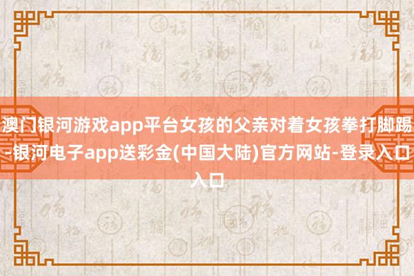 澳门银河游戏app平台女孩的父亲对着女孩拳打脚踢-银河电子app送彩金(中国大陆)官方网站-登录入口