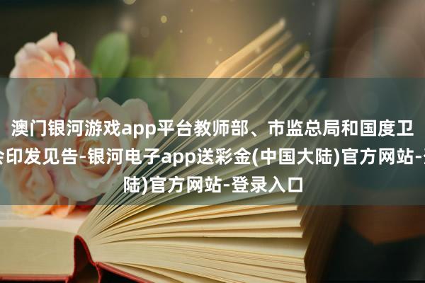 澳门银河游戏app平台教师部、市监总局和国度卫健委聚会印发见告-银河电子app送彩金(中国大陆)官方网站-登录入口