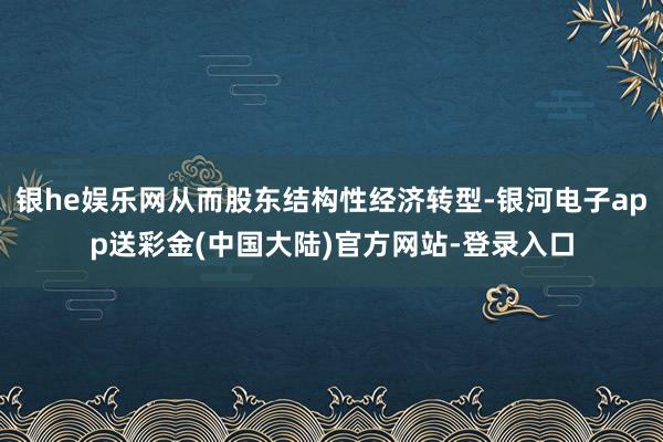 银he娱乐网从而股东结构性经济转型-银河电子app送彩金(中国大陆)官方网站-登录入口