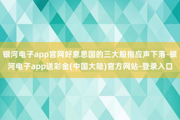 银河电子app官网好意思国的三大股指应声下落-银河电子app送彩金(中国大陆)官方网站-登录入口