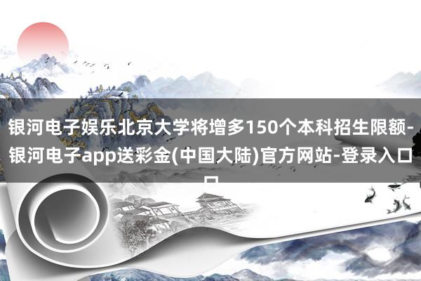 银河电子娱乐北京大学将增多150个本科招生限额-银河电子app送彩金(中国大陆)官方网站-登录入口
