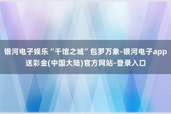 银河电子娱乐“千馆之城”包罗万象-银河电子app送彩金(中国大陆)官方网站-登录入口