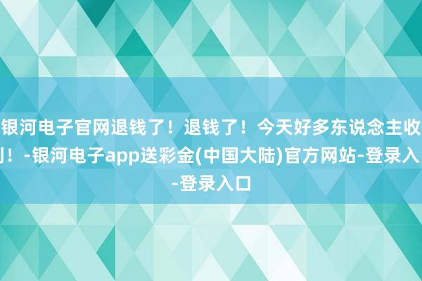 银河电子官网退钱了！退钱了！今天好多东说念主收到！-银河电子app送彩金(中国大陆)官方网站-登录入口