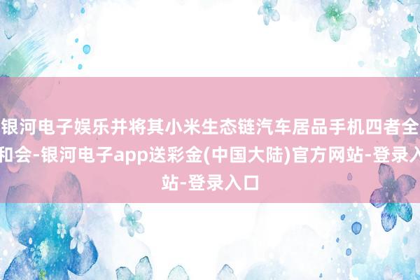 银河电子娱乐并将其小米生态链汽车居品手机四者全面和会-银河电子app送彩金(中国大陆)官方网站-登录入口