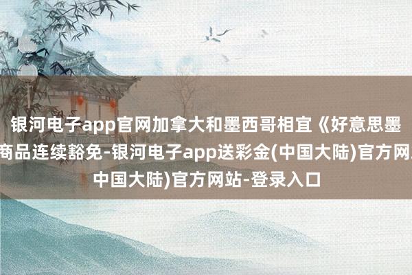 银河电子app官网加拿大和墨西哥相宜《好意思墨加协定》的商品连续豁免-银河电子app送彩金(中国大陆)官方网站-登录入口