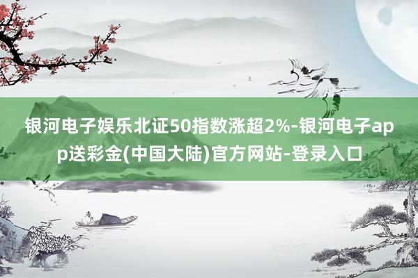 银河电子娱乐　　北证50指数涨超2%-银河电子app送彩金(中国大陆)官方网站-登录入口
