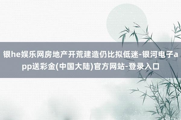 银he娱乐网房地产开荒建造仍比拟低迷-银河电子app送彩金(中国大陆)官方网站-登录入口