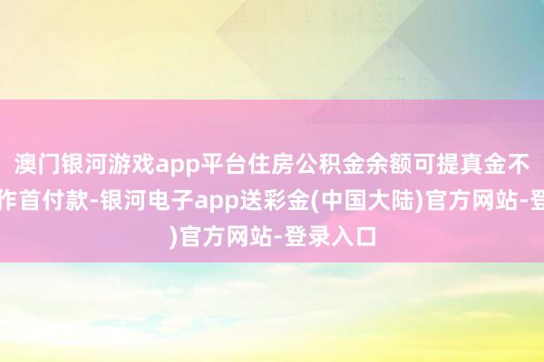 澳门银河游戏app平台住房公积金余额可提真金不怕火用作首付款-银河电子app送彩金(中国大陆)官方网站-登录入口