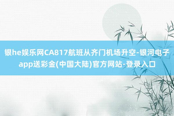 银he娱乐网CA817航班从齐门机场升空-银河电子app送彩金(中国大陆)官方网站-登录入口