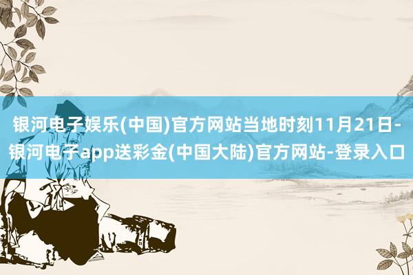 银河电子娱乐(中国)官方网站当地时刻11月21日-银河电子app送彩金(中国大陆)官方网站-登录入口